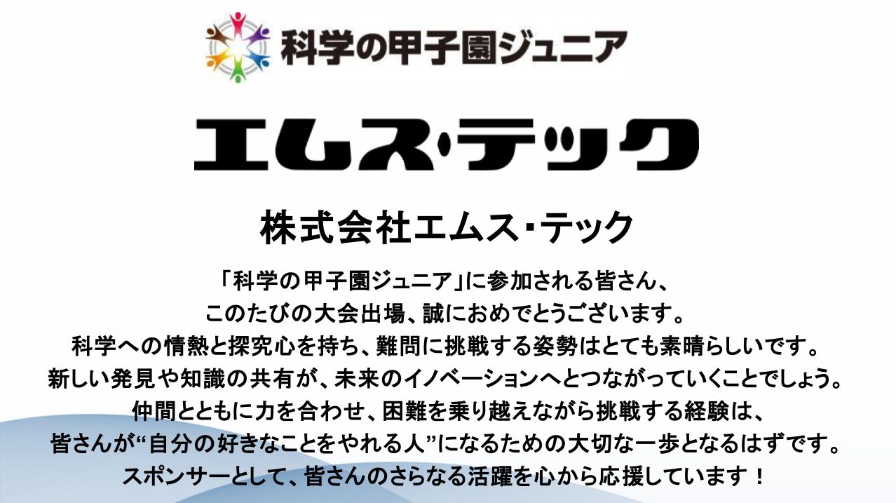 「科学の甲子園ジュニア」に参加される皆さん、このたびの大会出場、誠におめでとうございます。科学への情熱と探究心を持ち、難問に挑戦する姿勢はとても素晴らしいです。新しい発見や知識の共有が、未来のイノベーションへとつながっていくことでしょう。仲間とともに力を合わせ、困難を乗り越えながら挑戦する経験は、皆さんが“自分の好きなことをやれる人”になるための大切な一歩となるはずです。スポンサーとして、皆さんのさらなる活躍を心から応援しています!